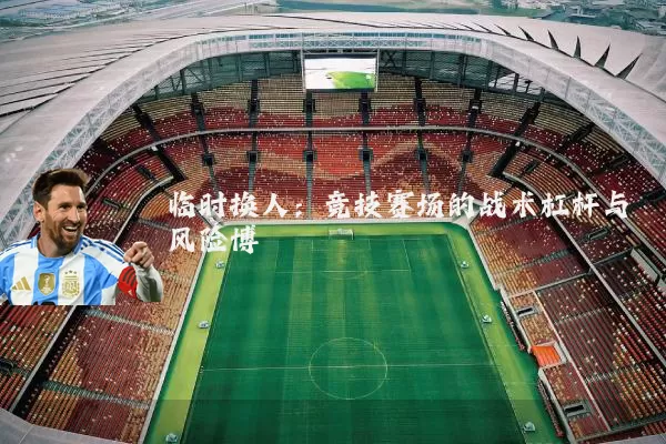 临时换人:竞技赛场的战术杠杆与风险博弈